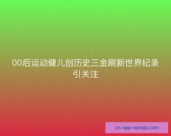 00后运动健儿创历史三金刷新世界纪录引关注