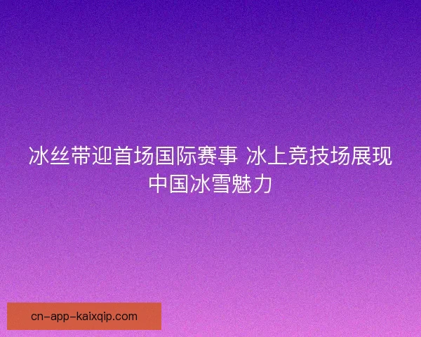 冰丝带迎首场国际赛事 冰上竞技场展现中国冰雪魅力