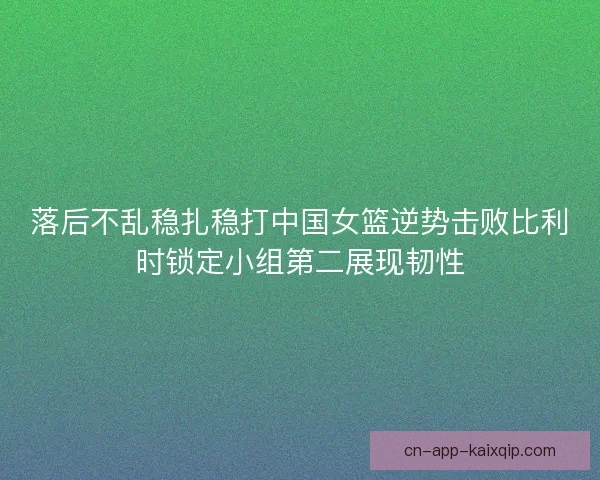 落后不乱稳扎稳打中国女篮逆势击败比利时锁定小组第二展现韧性