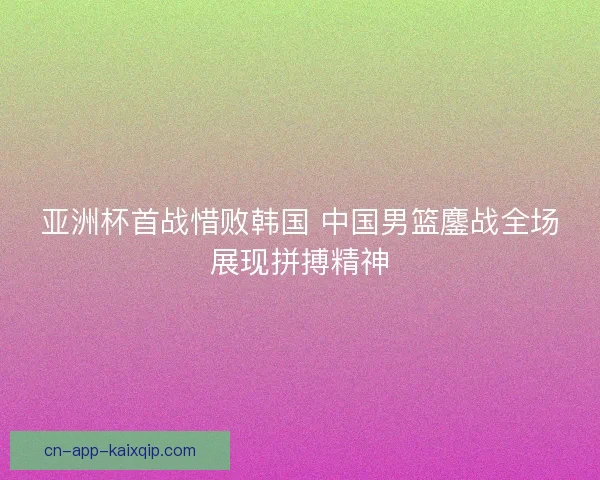 亚洲杯首战惜败韩国 中国男篮鏖战全场展现拼搏精神