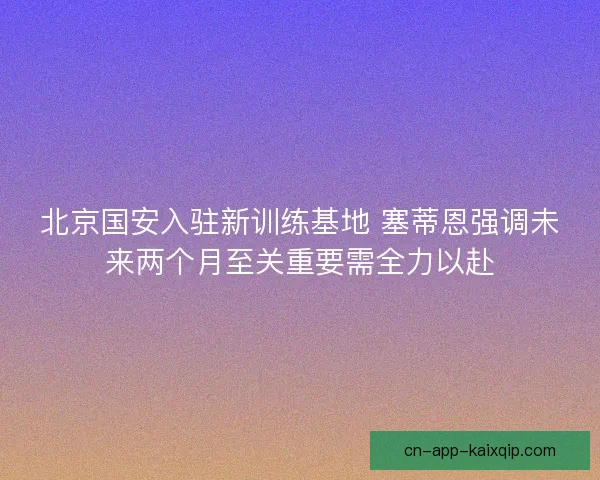 北京国安入驻新训练基地 塞蒂恩强调未来两个月至关重要需全力以赴