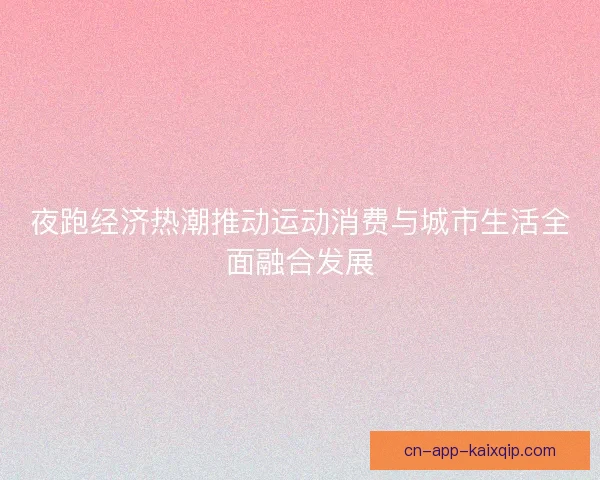 夜跑经济热潮推动运动消费与城市生活全面融合发展 夜跑经济热潮推动运动消费与城市生活全面融合发展
